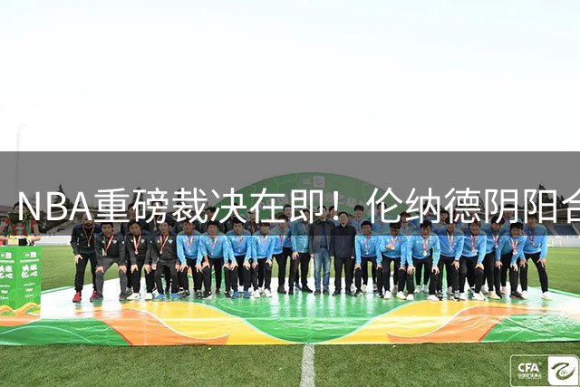 NBA重磅裁决在即！伦纳德阴阳合同案调查收官 联盟复核引热议