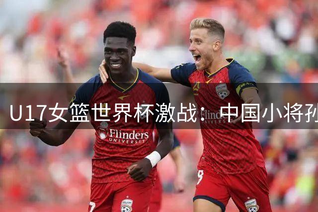 U17女篮世界杯激战：中国小将孙晗昀独砍14分难挽败局